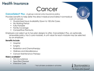 Cancer CancerSelect ®   Plus   - A group cancer-only insurance policy Provides benefits to help defer the direct medical and indirect nonmedical  costs of cancer. Guaranteed Issue Availability Down to 100 Life Cases No Waiting Period Fully Portable Family Coverage Competitive Premiums Employers can select up to two plan designs to offer. CancerSelect Plus, an optionally renewable policy, has 5 core modules. A unit value for each module may be selected by an employer. Benefits include Hospital Surgery Radiation and Chemotherapy Wellness and Miscellaneous Cancer Maintenance Therapy Riders available* First Occurrence Specified Disease Intensive Care * Not all riders available in all states . 