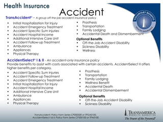 Accident Initial Hospitalization for Injury Accident Emergency Treatment Accident Specific Sum Injuries Accident Hospital Income Additional Intensive Care Unit Accident Follow-up Treatment Ambulance Appliances Physical Therapy Prosthesis Transportation Family Lodging Accidental Death and Dismemberment Optional Benefits Off-the-Job Accident Disability Sickness Disability Wellness TransAccident ®   -  A group off-the-job accident insurance policy AccidentSelect ®   I & II   - An accident-only insurance policy Provide benefits to assist with costs associated with certain accidents. AccidentSelect II offers higher benefits per category. Accident Specific Sum Injuries  Accident Follow-up Treatment  Accident Emergency Treatment Initial Hospitalization for Injury Accident Hospital Income Additional Intensive Care Unit Ambulance Appliances Physical Therapy Prosthesis Transportation Family Lodging Wellness Benefit Accidental Death  Accidental Dismemberment Optional Benefits Off-the-Job Accident Disability Sickness Disability TransAccident: Policy Form Series CP200500 or TPGA0100.  AccidentSelect I & II: Policy Form Series CP500100 or TPA0100. 