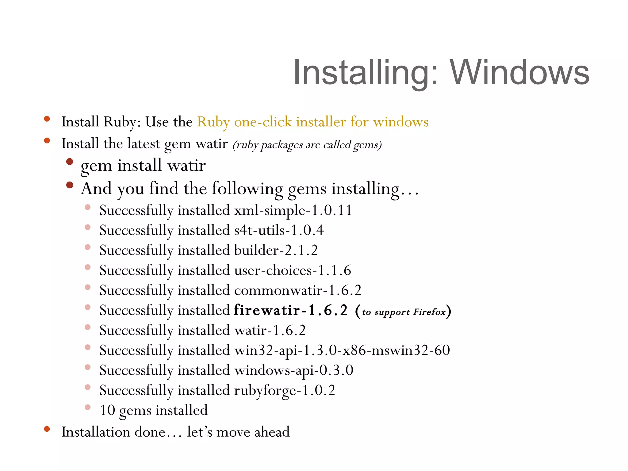 Installing: Windows Install Ruby: Use the  Ruby one-click installer for windows   Install the latest gem watir  (ruby packages are called gems) gem install watir And you find the following gems installing… Successfully installed xml-simple-1.0.11 Successfully installed s4t-utils-1.0.4 Successfully installed builder-2.1.2 Successfully installed user-choices-1.1.6 Successfully installed commonwatir-1.6.2 Successfully installed  firewatir-1.6.2 ( to support Firefox ) Successfully installed watir-1.6.2 Successfully installed win32-api-1.3.0-x86-mswin32-60 Successfully installed windows-api-0.3.0 Successfully installed rubyforge-1.0.2 10 gems installed Installation done… let’s move ahead 