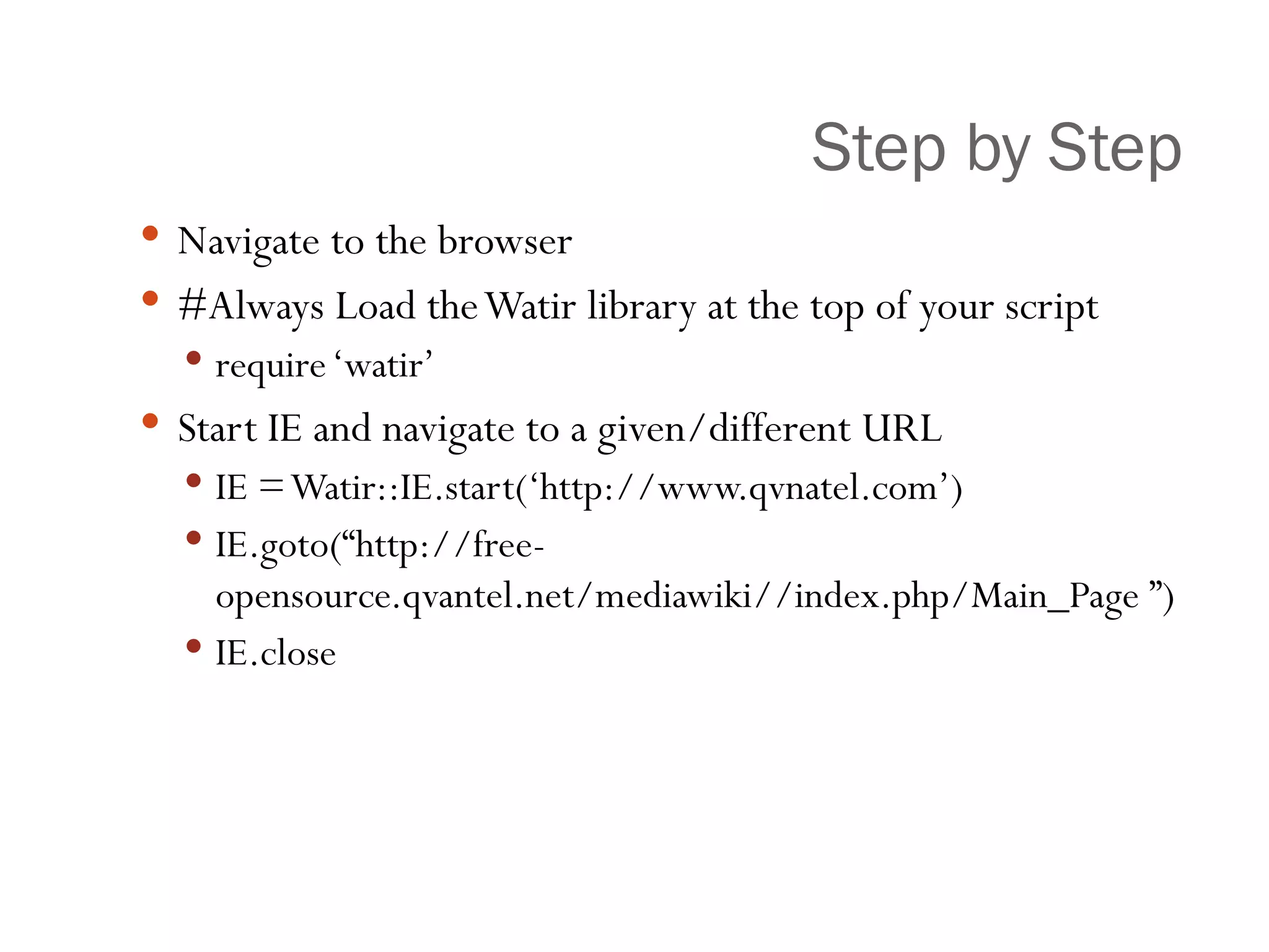 Step by Step Navigate to the browser #Always Load the Watir library at the top of your script require ‘watir’ Start IE and navigate to a given/different URL IE = Watir::IE.start(‘http://www.qvnatel.com’) IE.goto(“http://free-opensource.qvantel.net/mediawiki//index.php/Main_Page ”) IE.close 