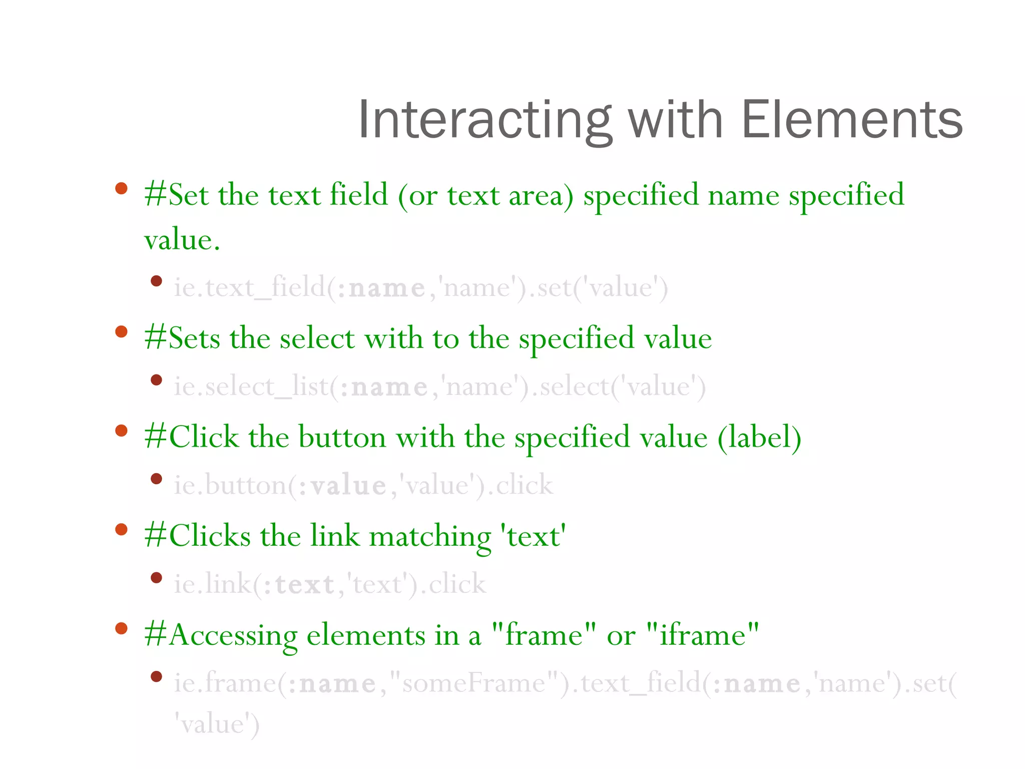 Interacting with Elements #Set the text field (or text area) specified name specified value.   ie.text_field( :name ,'name').set('value')    #Sets the select with to the specified value ie.select_list( :name ,'name').select('value')  #Click the button with the specified value (label) ie.button( :value ,'value').click #Clicks the link matching 'text'   ie.link( :text ,'text').click #Accessing elements in a "frame" or "iframe" ie.frame( :name ,"someFrame").text_field( :name ,'name').set('value') 