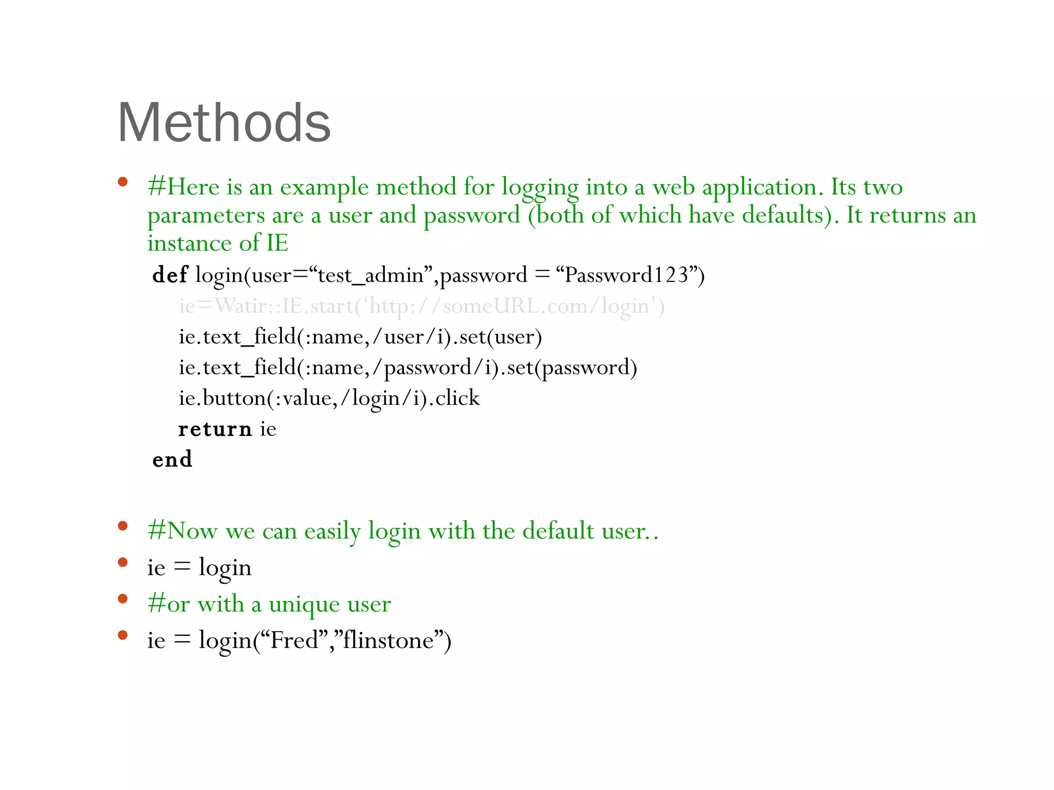 Methods #Here is an example method for logging into a web application. Its two parameters are a user and password (both of which have defaults). It returns an instance of IE def  login(user=“test_admin”,password = “Password123”) ie=Watir::IE.start(‘http://someURL.com/login’) ie.text_field(:name,/user/i).set(user) ie.text_field(:name,/password/i).set(password) ie.button(:value,/login/i).click return  ie  end #Now we can easily login with the default user.. ie = login  #or with a unique user ie = login(“Fred”,”flinstone”) 