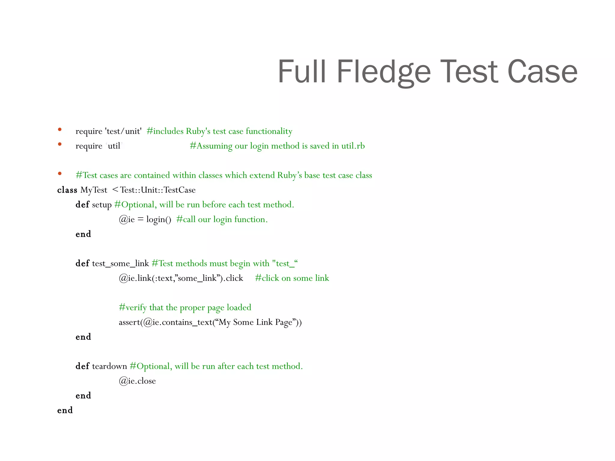 Full Fledge Test Case require 'test/unit'  #includes Ruby's test case functionality require  ‘ util ’     #Assuming our login method is saved in util.rb #Test cases are contained within classes which extend Ruby’s base test case class class  MyTest  < Test::Unit::TestCase def  setup  #Optional, will be run before each test method.   @ie = login()  #call our login function. end def  test_some_link  #Test methods must begin with "test_“ @ie.link(:text,”some_link”).click  #click on some link #verify that the proper page loaded assert(@ie.contains_text(“My Some Link Page”)) end def  teardown  #Optional, will be run after each test method. @ie.close end end 