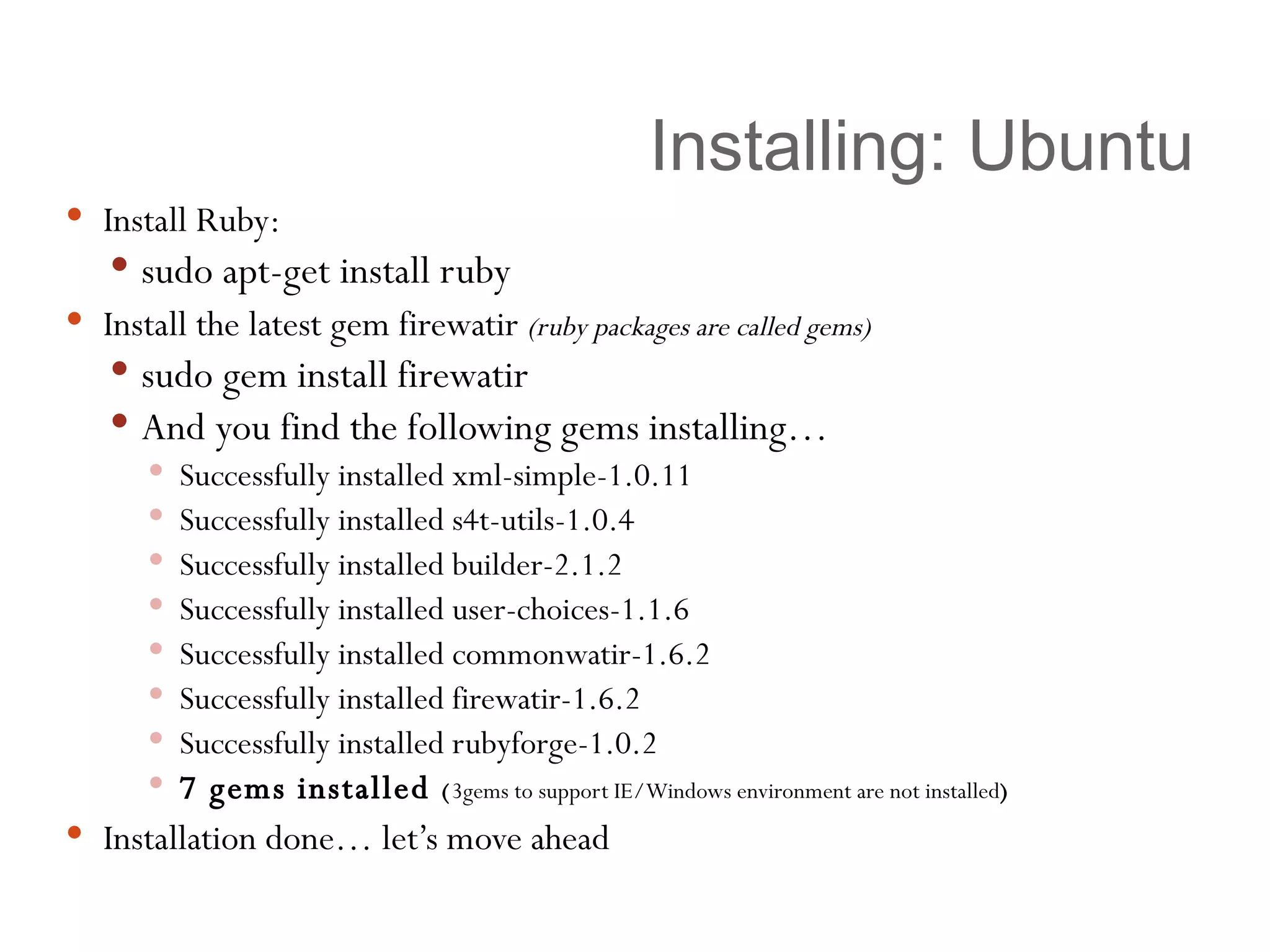 Installing: Ubuntu Install Ruby:  sudo apt-get install ruby Install the latest gem firewatir  (ruby packages are called gems) sudo gem install firewatir And you find the following gems installing… Successfully installed xml-simple-1.0.11 Successfully installed s4t-utils-1.0.4 Successfully installed builder-2.1.2 Successfully installed user-choices-1.1.6 Successfully installed commonwatir-1.6.2 Successfully installed firewatir-1.6.2 Successfully installed rubyforge-1.0.2 7 gems installed  ( 3gems to support IE/Windows environment are not installed ) Installation done… let’s move ahead 
