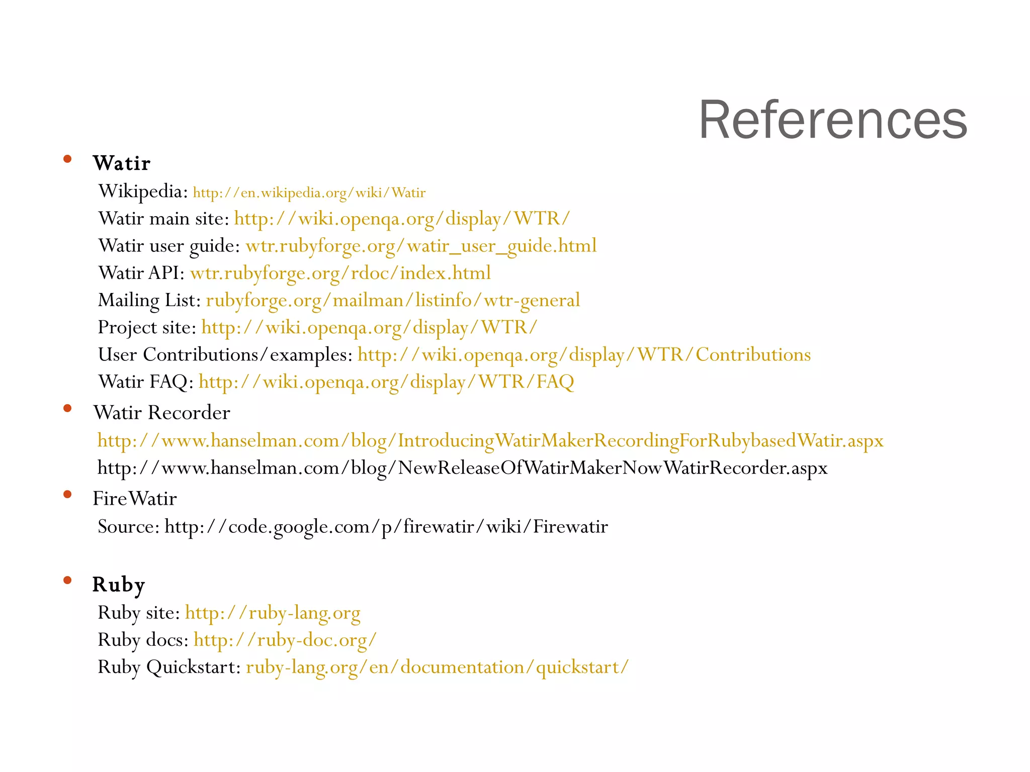 References Watir Wikipedia:  http:// en.wikipedia.org/wiki/Watir   Watir main site:  http:// wiki.openqa.org /display/WTR/   Watir user guide:  wtr.rubyforge.org/watir_user_guide.html Watir API:  wtr.rubyforge.org/rdoc/index.html Mailing List:  rubyforge.org/mailman/listinfo/wtr -general Project site:  http://wiki.openqa.org/display/WTR/ User Contributions/examples:  http://wiki.openqa.org/display/WTR/Contributions Watir FAQ:  http://wiki.openqa.org/display/WTR/FAQ Watir Recorder http://www.hanselman.com/blog/IntroducingWatirMakerRecordingForRubybasedWatir.aspx   http://www.hanselman.com/blog/NewReleaseOfWatirMakerNowWatirRecorder.aspx  FireWatir Source: http://code.google.com/p/firewatir/wiki/Firewatir Ruby Ruby site:  http://ruby-lang.org Ruby docs:  http://ruby-doc.org/ Ruby Quickstart:  ruby-lang.org/en/documentation/quickstart/ 
