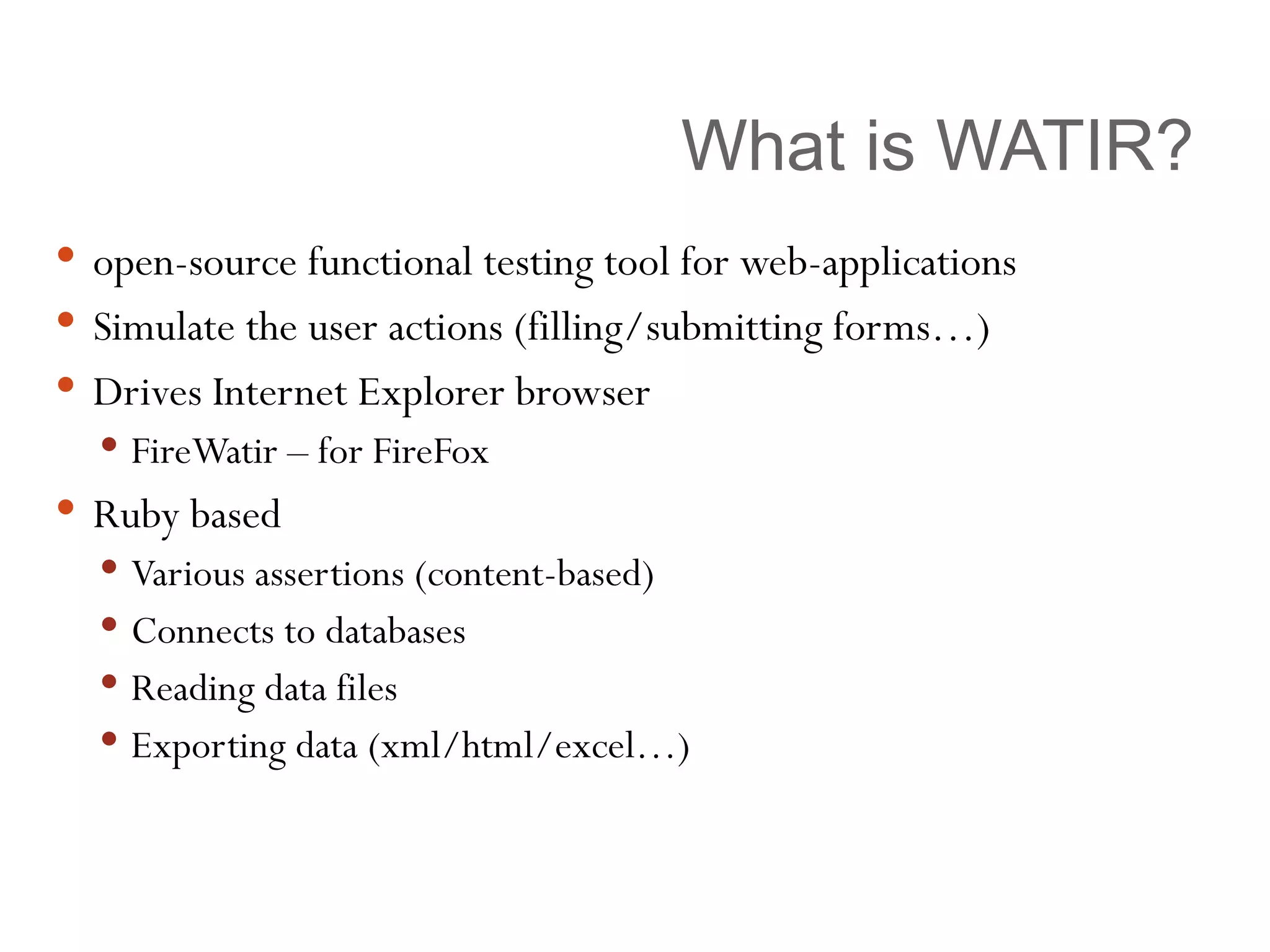 What is WATIR? open-source functional testing tool for web-applications Simulate the user actions (filling/submitting forms…) Drives Internet Explorer browser FireWatir – for FireFox Ruby based Various assertions (content-based) Connects to databases Reading data files Exporting data (xml/html/excel…) 