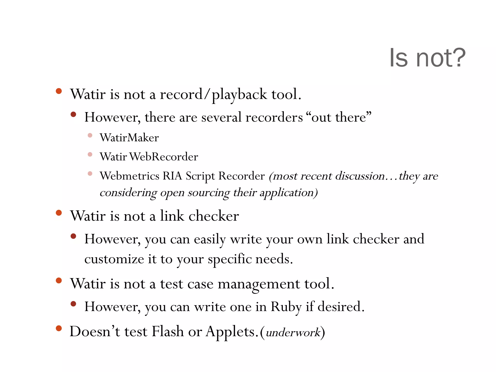 Is not? Watir is not a record/playback tool. However, there are several recorders “out there” WatirMaker Watir WebRecorder Webmetrics RIA Script Recorder  (most recent discussion…they are considering open sourcing their application) Watir is not a link checker However, you can easily write your own link checker and customize it to your specific needs. Watir is not a test case management tool. However, you can write one in Ruby if desired. Doesn’t test Flash or Applets.( underwork ) 