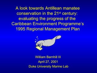 A look towards Antillean manatee conservation in the 21 st  century:  evaluating the progress of the  Caribbean Environment Programme’s 1995 Regional Management Plan William Barnhill III  April 27, 2001  Duke University Marine Lab 