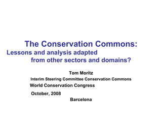 The Conservation Commons: Lessons and analysis adapted  from other sectors and domains? Tom Moritz Interim Steering Committee Conservation Commons World Conservation Congress  October, 2008   Barcelona 