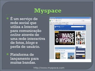 É um serviço de rede social que utiliza a Internet para comunicação  online  através de uma rede interactiva de fotos,  blogs  e perfis de usuário. Plataforma de lançamento para muitas bandas. http://www.myspace.com 
