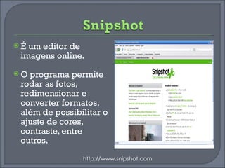 É um editor de imagens online.  O programa permite rodar as fotos, redimensionar e converter formatos, além de possibilitar o ajuste de cores, contraste, entre outros. http://www.snipshot.com 