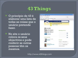 O princípio de 43 é elaborar uma lista de todas as coisas que o usuário pretende fazer. No site o usuário coloca os seus objectivos e pode conferir se outras pessoas têm os mesmos. http://www.43things.com 