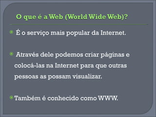 É o serviço mais popular da Internet. Através dele podemos criar páginas e colocá-las na Internet para que outras pessoas as possam visualizar.  Também é conhecido como WWW. 