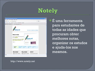 É uma ferramenta para estudantes de todas as idades que procuram obter melhores notas, organizar os estudos e ajuda-los nos mesmos. http://www.notely.net 