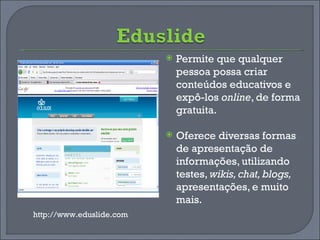 Permite que qualquer pessoa possa criar conteúdos educativos e expô-los  online , de forma gratuita.  Oferece diversas formas de apresentação de informações, utilizando testes,  wikis, chat, blogs,  apresentações, e muito mais.  http://www.eduslide.com 