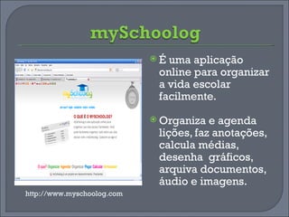 É uma aplicação online para organizar a vida escolar facilmente. Organiza e agenda lições, faz anotações, calcula médias, desenha  gráficos, arquiva documentos, áudio e imagens. http://www.myschoolog.com 