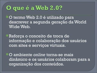 O termo Web 2.0 é utilizado para descrever a segunda geração da World Wide Web. Reforça o conceito de troca de informação e colaboração dos usuários com sites e serviços virtuais. O ambiente  online  torna-se mais dinâmico e os usuários colaboram para a organização dos conteúdos. 