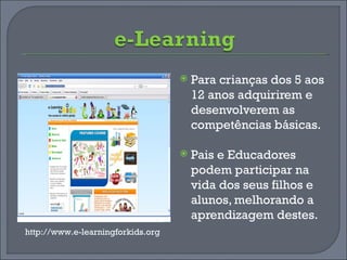 Para crianças dos 5 aos 12 anos adquirirem e desenvolverem as competências básicas. Pais e Educadores podem participar na vida dos seus filhos e alunos, melhorando a aprendizagem destes. http://www.e-learningforkids.org 