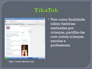 Tem como finalidade editar histórias realizadas por crianças, partilha-las com outras crianças, escolas e professores. http://www.tikatok.com 