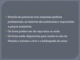 Através de parcerias com empresas gráficas profissionais, as histórias são publicadas e imprimidas a preços acessíveis. Os livros podem ser de capa dura ou mole. Os livros estão disponíveis para venda no site da Tikatok e incluem a foto e a bibliografia do autor.  