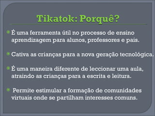 É uma ferramenta útil no processo de ensino aprendizagem para alunos, professores e pais. Cativa as crianças para a nova geração tecnológica. É uma maneira diferente de leccionar uma aula, atraindo as crianças para a escrita e leitura. Permite estimular a formação de comunidades virtuais onde se partilham interesses comuns. 