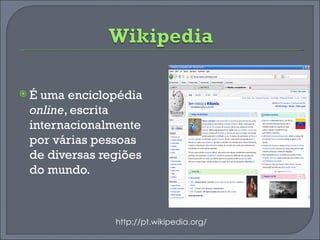 É uma enciclopédia  online , escrita internacionalmente por várias pessoas de diversas regiões do mundo. http://pt.wikipedia.org/ 