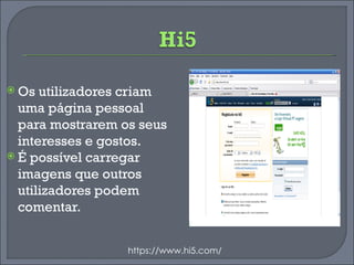 Os utilizadores criam uma página pessoal para mostrarem os seus interesses e gostos.  É possível carregar imagens que outros utilizadores podem comentar. https://www.hi5.com/ 