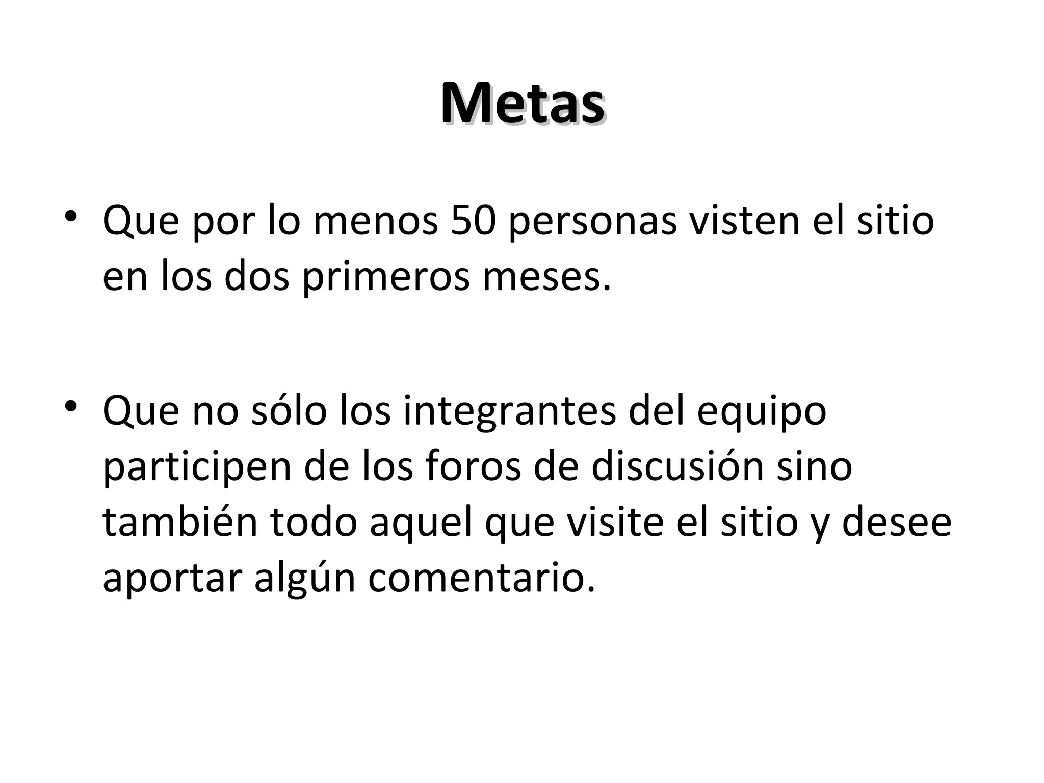 Metas Que por lo menos 50 personas visten el sitio en los dos primeros meses. Que no sólo los integrantes del equipo participen de los foros de discusión sino también todo aquel que visite el sitio y desee aportar algún comentario. 
