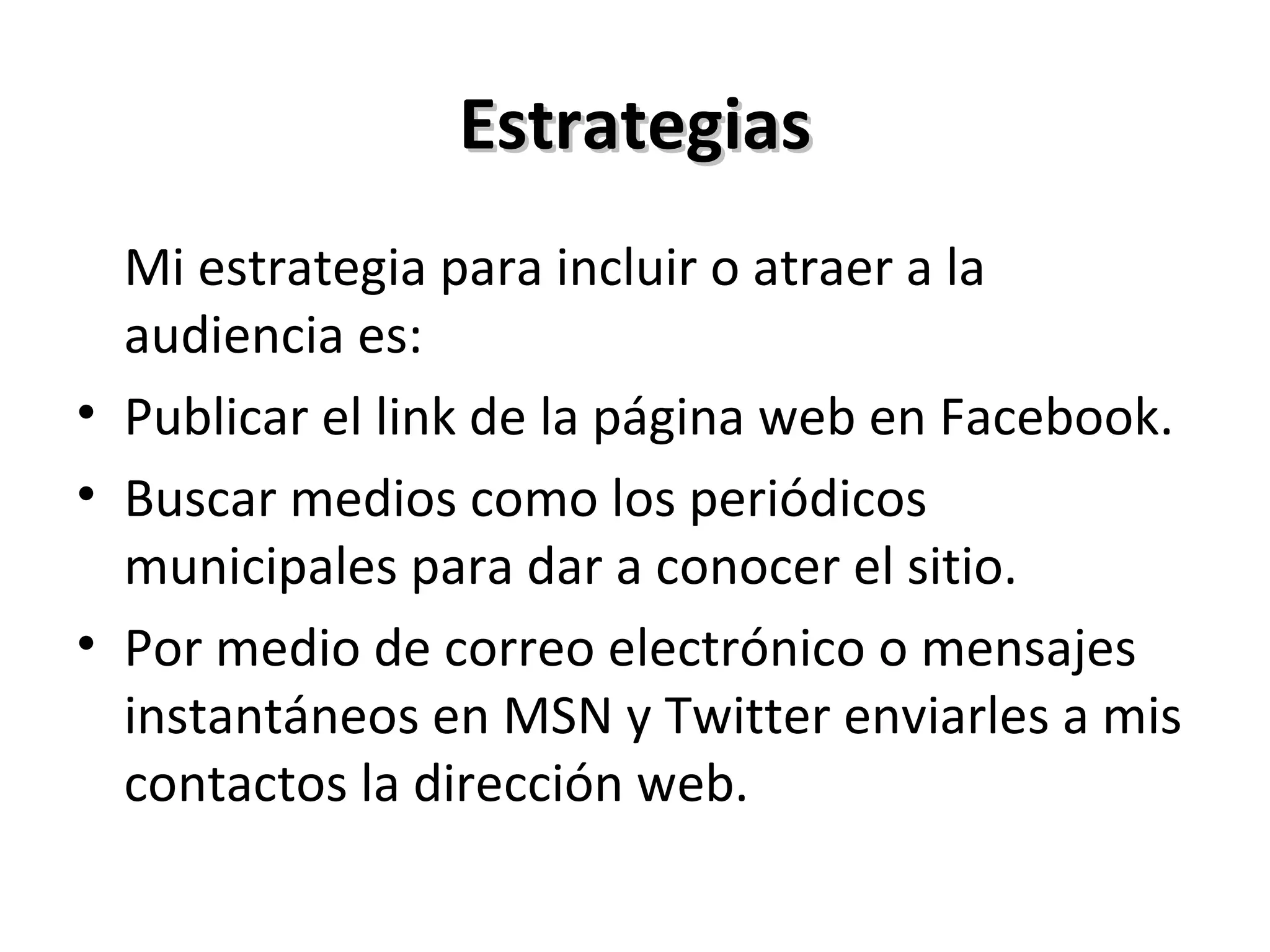 Estrategias Mi estrategia para incluir o atraer a la audiencia es: Publicar el link de la página web en Facebook. Buscar medios como los periódicos municipales para dar a conocer el sitio. Por medio de correo electrónico o mensajes instantáneos en MSN y Twitter enviarles a mis contactos la dirección web. 
