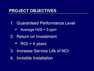 Guaranteed Performance Level Average H2S < 5 ppm Return on Investment ROI < 4 years Increase Service Life of NCI Invisible Installation PROJECT OBJECTIVES 