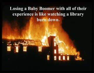 Losing a Baby Boomer with all of their experience is like watching a library burn down. 
