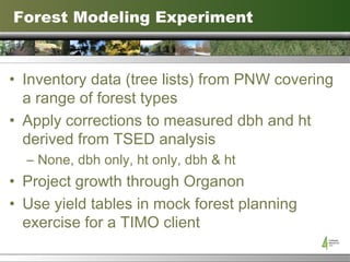 Forest Modeling Experiment Inventory data (tree lists) from PNW covering a range of forest types Apply corrections to measured dbh and ht derived from TSED analysis None, dbh only, ht only, dbh & ht Project growth through Organon Use yield tables in mock forest planning exercise for a TIMO client 