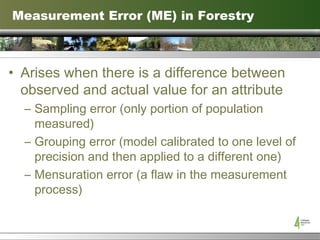 Measurement Error (ME) in Forestry Arises when there is a difference between observed and actual value for an attribute Sampling error (only portion of population measured) Grouping error (model calibrated to one level of precision and then applied to a different one) Mensuration error (a flaw in the measurement process) 