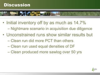 Discussion Initial inventory off by as much as 14.7% Nightmare scenario in acquisition due diligence Unconstrained runs show similar results but Clean run did more PCT than others Clean run used equal densities of DF Clean produced more sawlog over 50 yrs  