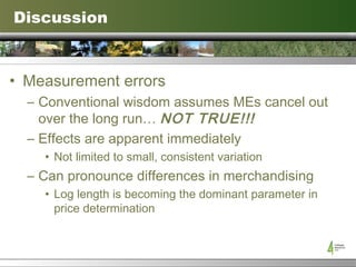 Discussion Measurement errors Conventional wisdom assumes MEs cancel out over the long run…  NOT TRUE!!! Effects are apparent immediately Not limited to small, consistent variation Can pronounce differences in merchandising Log length is becoming the dominant parameter in price determination 