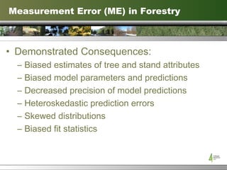 Measurement Error (ME) in Forestry Demonstrated Consequences: Biased estimates of tree and stand attributes Biased model parameters and predictions Decreased precision of model predictions Heteroskedastic prediction errors Skewed distributions Biased fit statistics 