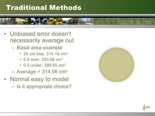Traditional Methods Unbiased error doesn’t necessarily average out Basal area example 20 cm tree, 314.16 cm 2 0.5 over, 330.06 cm 2 0.5 under, 298.65 cm 2 Average = 314.56 cm 2 Normal easy to model Is it appropriate choice? 