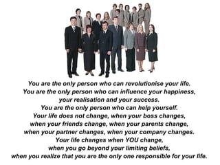 You are the only person who can revolutionise your life.
You are the only person who can influence your happiness,
your realisation and your success.
You are the only person who can help yourself.
Your life does not change, when your boss changes,
when your friends change, when your parents change,
when your partner changes, when your company changes.
Your life changes when YOU change,
when you go beyond your limiting beliefs,
when you realize that you are the only one responsible for your life.
 