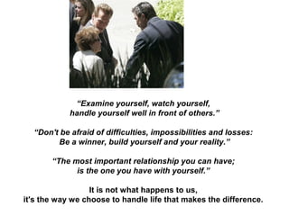 “Examine yourself, watch yourself,
handle yourself well in front of others.”
“Don't be afraid of difficulties, impossibilities and losses:
Be a winner, build yourself and your reality.”
“The most important relationship you can have;
is the one you have with yourself.”
It is not what happens to us,
it's the way we choose to handle life that makes the difference.
 