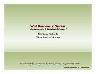 WIH Resource Group
                     Environmental & Logistical Solutions™

                                  Company Profile &
                                Client Service Offerings




This report is solely for the use of client personnel. No part of it may be circulated, quoted, or reproduced for distribution
outside the client organization without prior written approval from WIH Resource Group, LLC.

                                                                                            ©2008 WIH Resource Group, LLC . All rights reserved.
 