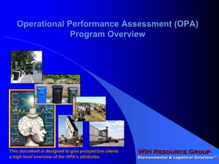 Operational Performance Assessment (OPA)
                Program Overview




                                                        WIH Resource Group
This document is designed to give prospective clients
                                                        Environmental & Logistical Solutions™
                                                                                   Solutions™
a high level overview of the OPA’s attributes.
 