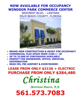 NOW AVAILABLE FOR OCCUPANCY
WINDSOR PARK COMMERCE CENTER
         SEACREST BLVD. - LANTANA
        PALM BEACH COUNTY, FLORIDA




• BRAND-NEW CONSTRUCTION & READY FOR OCCUPANCY
• COMMERCIAL FLEX SPACE FROM 2100+/- SF
• UP TO 32,000 SF CONTIGUOUS AVAILABLE
• PERFECT FOR SHOWROOM, OFFICE, SERVICES,
  DISTRIBUTION
• NEAR I95, PBI AIRPORT & EVERYWHERE!


LEASE FROM ONLY $2136 + ELECTRIC
PURCHASE FROM ONLY $384,480

          Christina
               Morrison Pearce, P.A.

     561.573.7083
 