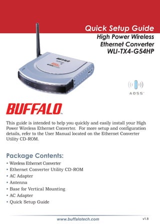 Quick Setup Guide
                                              High Power Wireless
                                               Ethernet Converter
                                                   WLI-TX4-G54HP




This guide is intended to help you quickly and easily install your High
Power Wireless Ethernet Converter. For more setup and configuration
details, refer to the User Manual located on the Ethernet Converter
Utility CD-ROM.


Package Contents:
• Wireless Ethernet Converter
• Ethernet Converter Utility CD-ROM
• AC Adapter
• Antenna
• Base for Vertical Mounting
• AC Adapter
• Quick Setup Guide


                         www.buffalotech.com                         v1.8
 