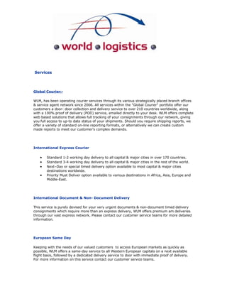 Services




Global Courier:-

WLM, has been operating courier services through its various strategically placed branch offices
& service agent network since 2006. All services within the quot;Global Courierquot; portfolio offer our
customers a door- door collection and delivery service to over 210 countries worldwide, along
with a 100% proof of delivery (POD) service, emailed directly to your desk. WLM offers complete
web based solutions that allows full tracking of your consignments through our network, giving
you full access to up-to date status of your shipments. Should you require shipping reports, we
offer a variety of standard on-line reporting formats, or alternatively we can create custom
made reports to meet our customer’s complex demands.




International Express Courier

    •   Standard 1-2 working day delivery to all capital & major cities in over 170 countries.
    •   Standard 3-4 working day delivery to all capital & major cities in the rest of the world.
    •   Next–Day or special timed delivery option available to most capital & major cities
        destinations worldwide.
    •   Priority Must Deliver option available to various destinations in Africa, Asia, Europe and
        Middle-East.




International Document & Non- Document Delivery

This service is purely devised for your very urgent documents & non-document timed delivery
consignments which require more than an express delivery, WLM offers premium am deliveries
through our vast express network. Please contact our customer service teams for more detailed
information.




European Same Day

Keeping with the needs of our valued customers to access European markets as quickly as
possible, WLM offers a same-day service to all Western European capitals on a next available
flight basis, followed by a dedicated delivery service to door with immediate proof of delivery.
For more information on this service contact our customer service teams.
 
