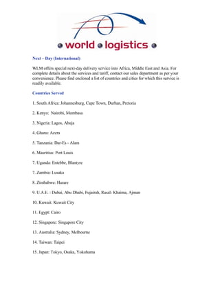 Next – Day (International)

WLM offers special next-day delivery service into Africa, Middle East and Asia. For
complete details about the services and tariff, contact our sales department as per your
convenience. Please find enclosed a list of countries and cities for which this service is
readily available.

Countries Served

1. South Africa: Johannesburg, Cape Town, Durban, Pretoria

2. Kenya: Nairobi, Mombasa

3. Nigeria: Lagos, Abuja

4. Ghana: Accra

5. Tanzania: Dar-Es - Alam

6. Mauritius: Port Louis

7. Uganda: Entebbe, Blantyre

7. Zambia: Lusaka

8. Zimbabwe: Harare

9. U.A.E. : Dubai, Abu Dhabi, Fujairah, Rasal- Khaima, Ajman

10. Kuwait: Kuwait City

11. Egypt: Cairo

12. Singapore: Singapore City

13. Australia: Sydney, Melbourne

14. Taiwan: Taipei

15. Japan: Tokyo, Osaka, Yokohama
 