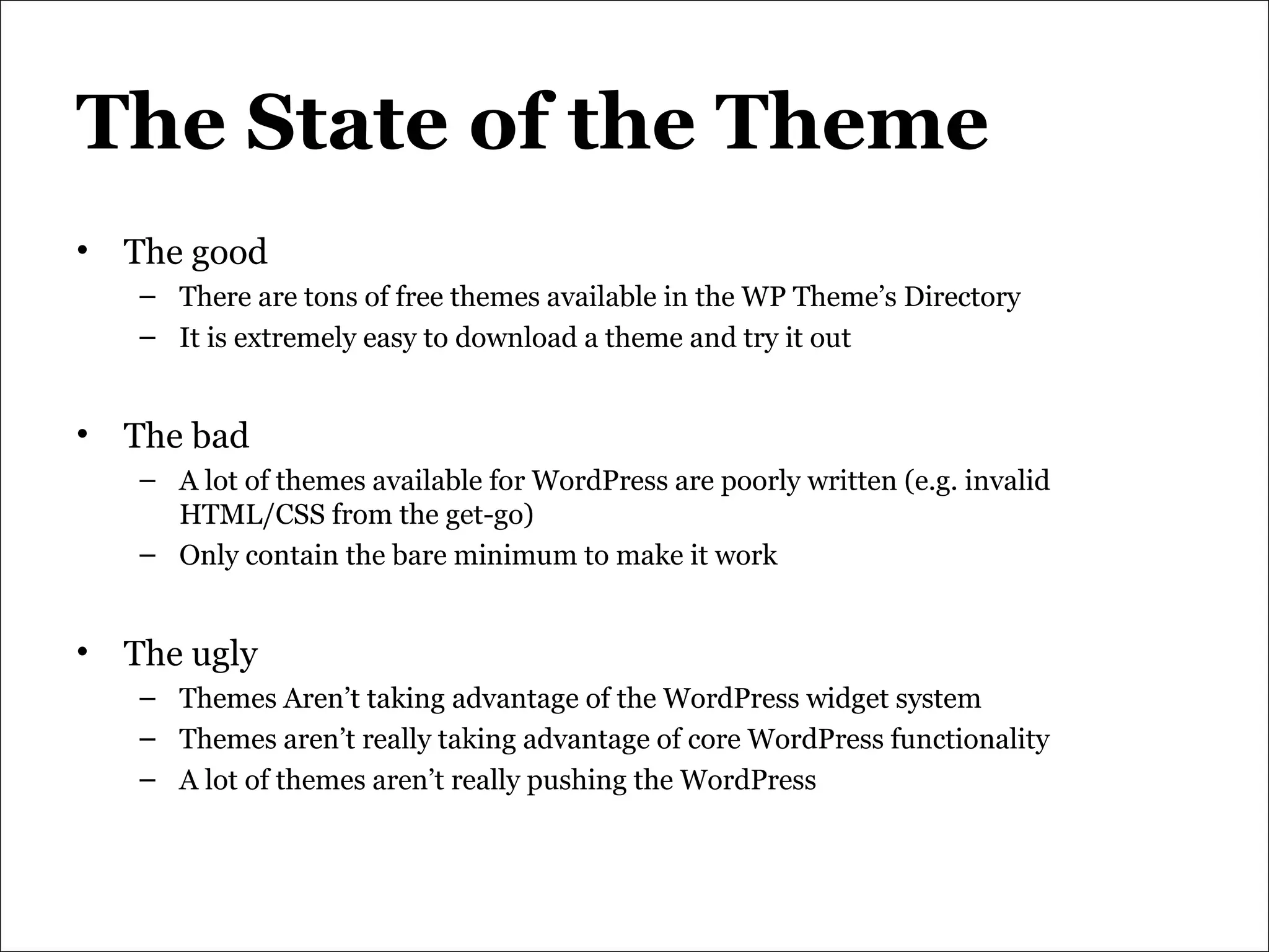 The State of the Theme The good There are tons of free themes available in the WP Theme’s Directory It is extremely easy to download a theme and try it out The bad A lot of themes available for WordPress are poorly written (e.g. invalid HTML/CSS from the get-go) Only contain the bare minimum to make it work The ugly Themes Aren’t taking advantage of the WordPress widget system Themes aren’t really taking advantage of core WordPress functionality A lot of themes aren’t really pushing the WordPress 