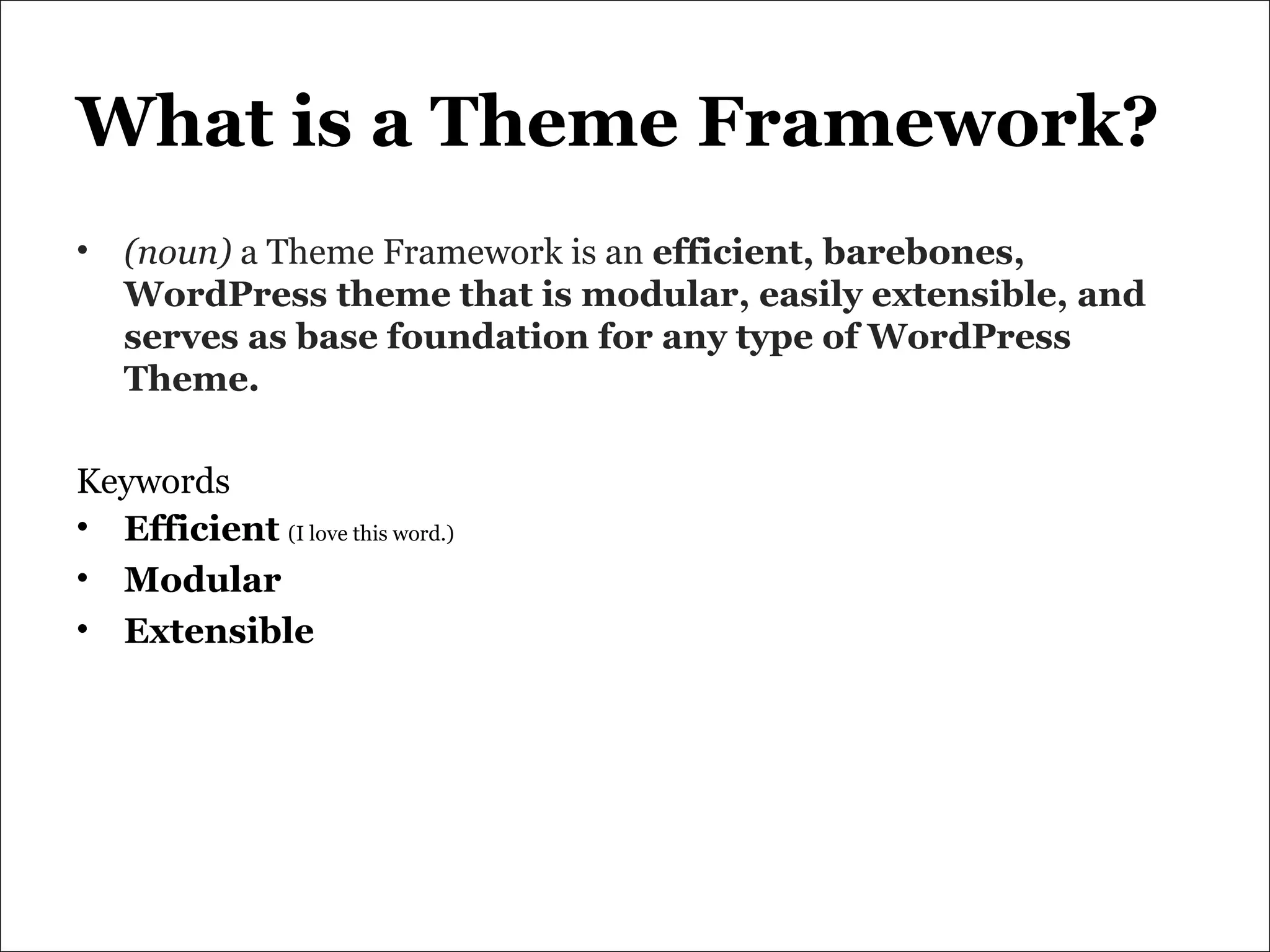 What is a Theme Framework? (noun)  a Theme Framework is an  efficient, barebones, WordPress theme that is modular, easily extensible, and serves as base foundation for any type of WordPress Theme. Keywords Efficient   (I love this word.) Modular Extensible 