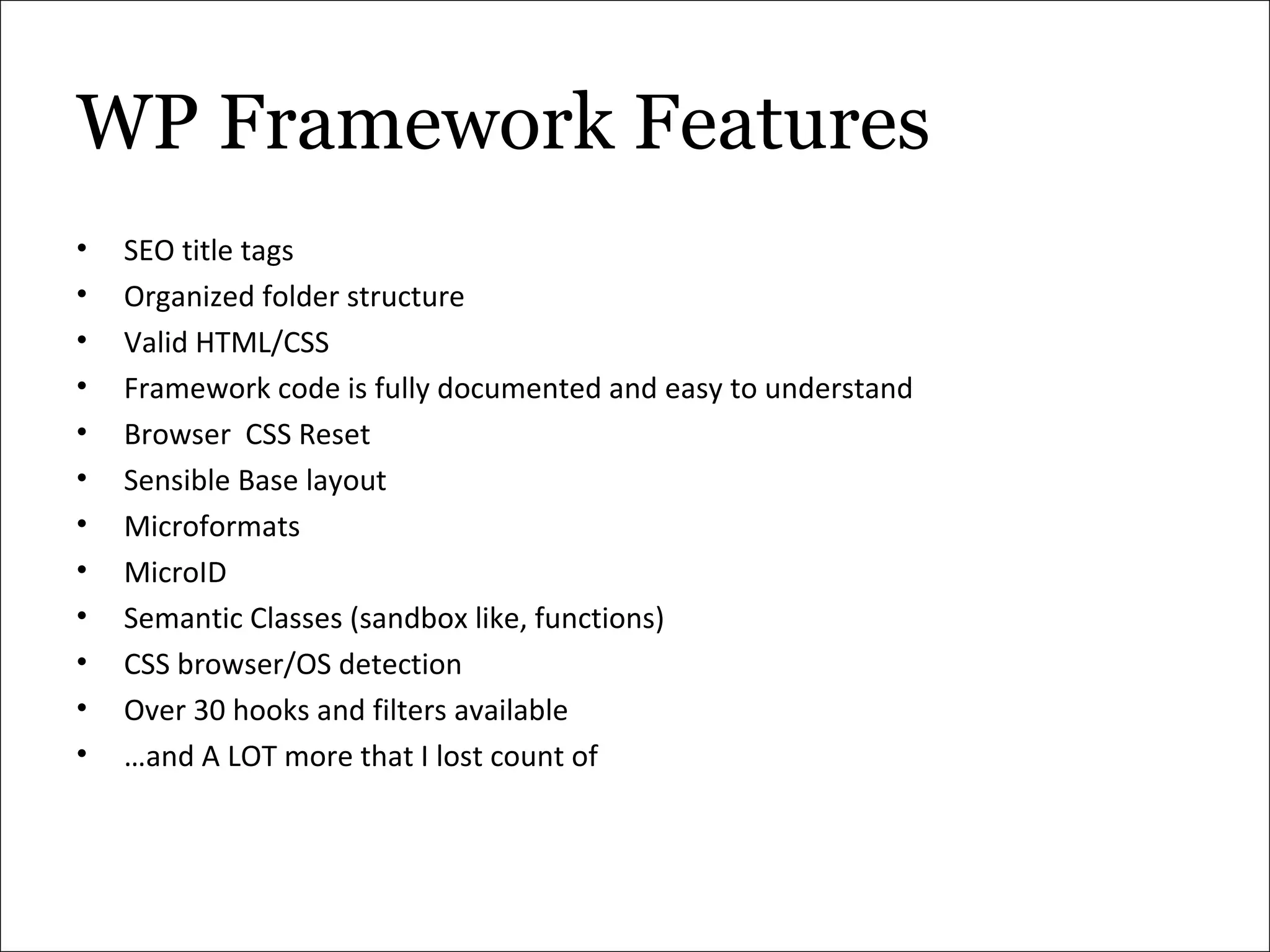 WP Framework Features SEO title tags Organized folder structure Valid HTML/CSS Framework code is fully documented and easy to understand Browser  CSS Reset Sensible Base layout Microformats MicroID Semantic Classes (sandbox like, functions) CSS browser/OS detection Over 30 hooks and filters available … and A LOT more that I lost count of 