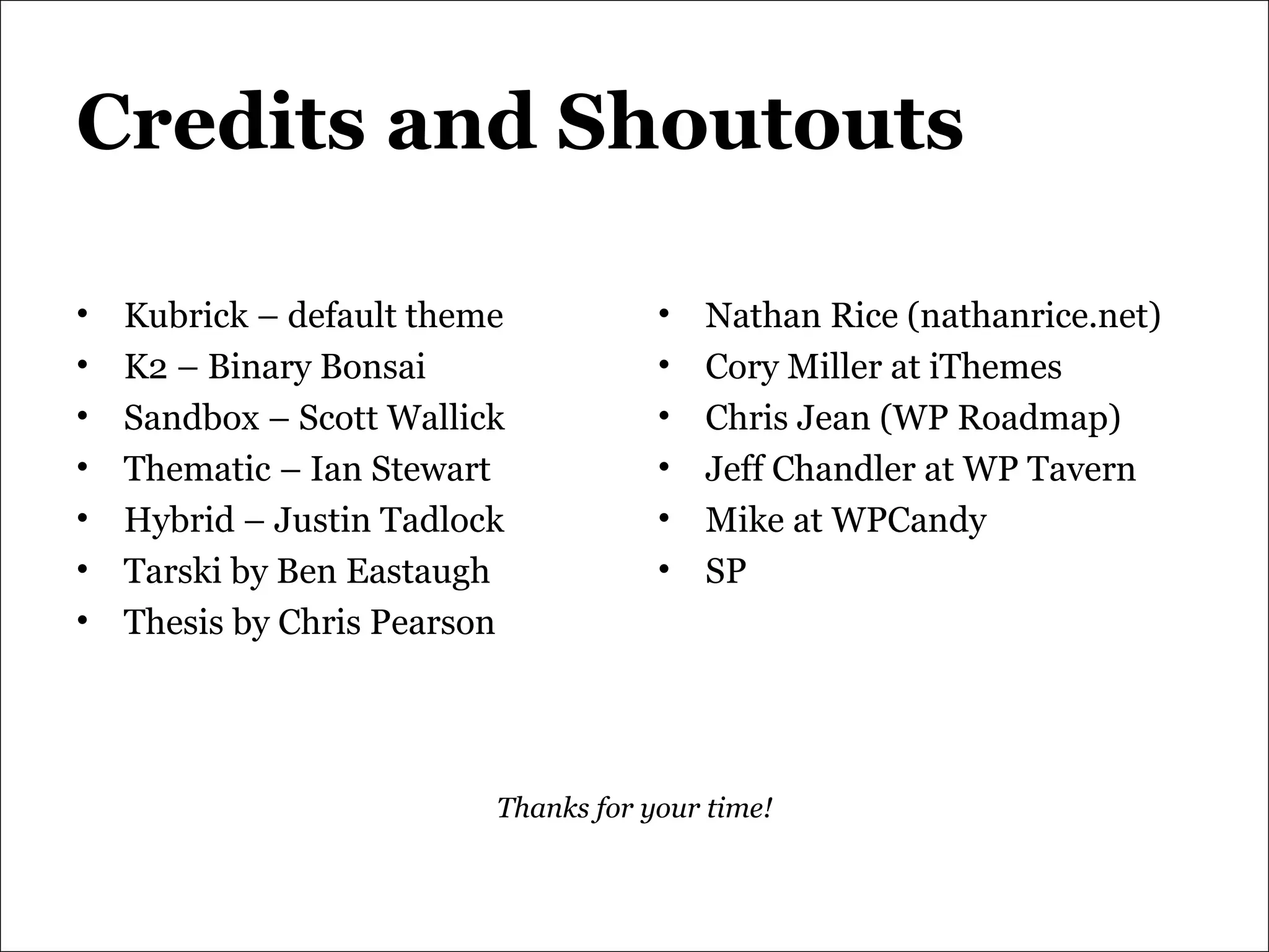Credits and Shoutouts Kubrick – default theme K2 – Binary Bonsai Sandbox – Scott Wallick  Thematic – Ian Stewart Hybrid – Justin Tadlock Tarski by Ben Eastaugh Thesis by Chris Pearson Nathan Rice (nathanrice.net) Cory Miller at iThemes Chris Jean (WP Roadmap) Jeff Chandler at WP Tavern Mike at WPCandy SP Thanks for your time! 
