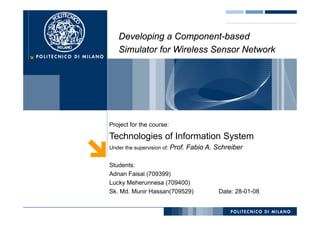 Developing a Component-based
                 Component-
   Simulator for Wireless Sensor Network




Project for the course:

Technologies of Information System
Under the supervision of: Prof.   Fabio A. Schreiber

Students:
Adnan Faisal (709399)
Lucky Meherunnesa (709400)
Sk. Md. Munir Hassan(709529)
Sk Md M i H         (709529)                Date: 28 01 08
                                            D t 28-01-08
 